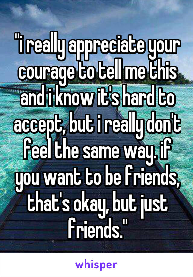 "i really appreciate your courage to tell me this and i know it's hard to accept, but i really don't feel the same way. if you want to be friends, that's okay, but just friends."