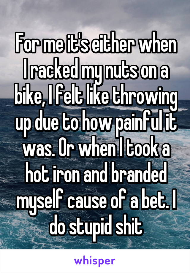 For me it's either when I racked my nuts on a bike, I felt like throwing up due to how painful it was. Or when I took a hot iron and branded myself cause of a bet. I do stupid shit