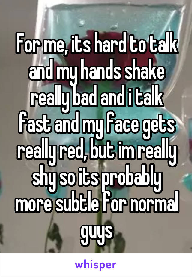 For me, its hard to talk and my hands shake really bad and i talk fast and my face gets really red, but im really shy so its probably more subtle for normal guys