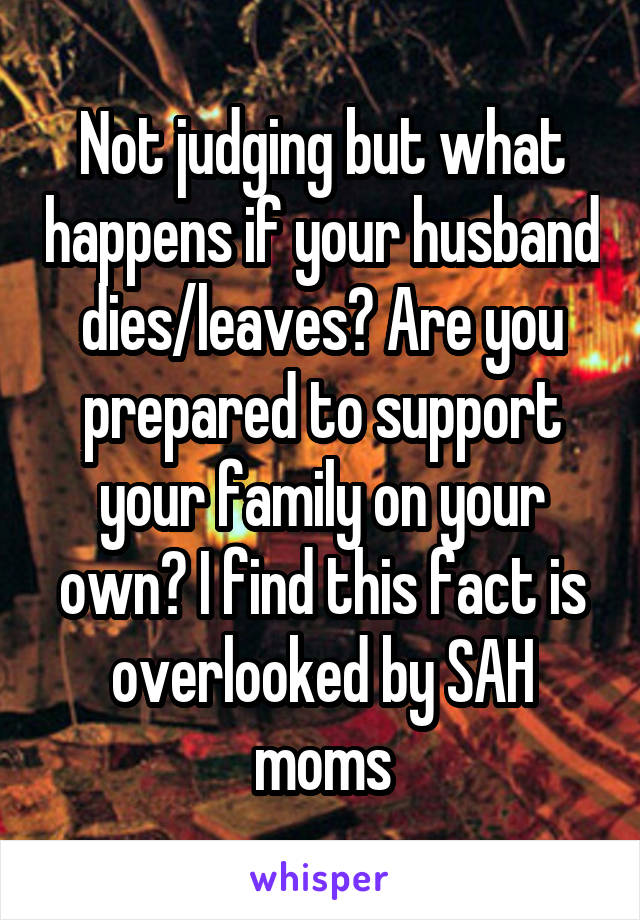 Not judging but what happens if your husband dies/leaves? Are you prepared to support your family on your own? I find this fact is overlooked by SAH moms
