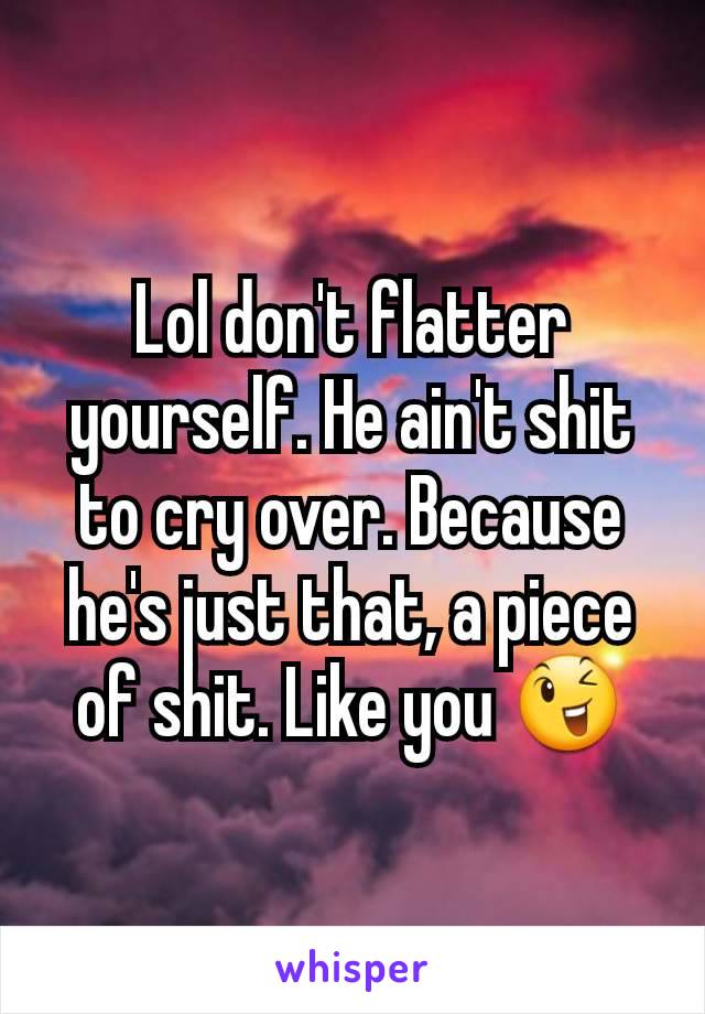 Lol don't flatter yourself. He ain't shit to cry over. Because he's just that, a piece of shit. Like you 😉