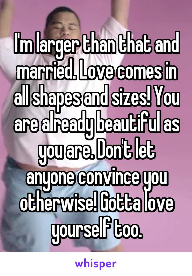 I'm larger than that and married. Love comes in all shapes and sizes! You are already beautiful as you are. Don't let anyone convince you otherwise! Gotta love yourself too.