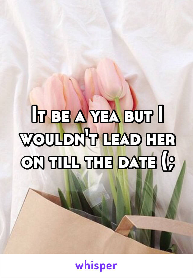 It be a yea but I wouldn't lead her on till the date (;