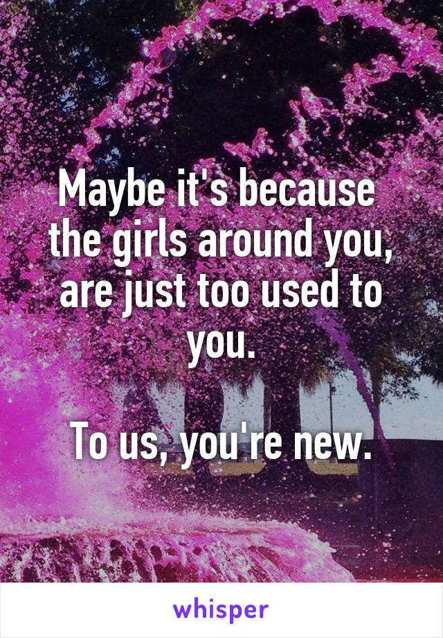 Maybe it's because  the girls around you, are just too used to you.

To us, you're new.