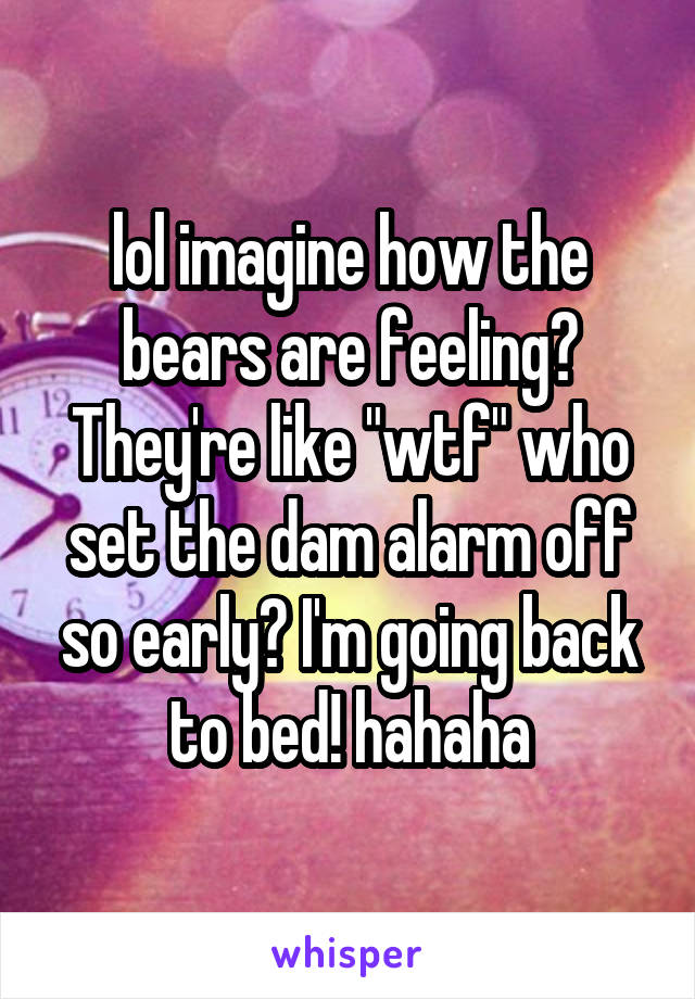 lol imagine how the bears are feeling? They're like "wtf" who set the dam alarm off so early? I'm going back to bed! hahaha