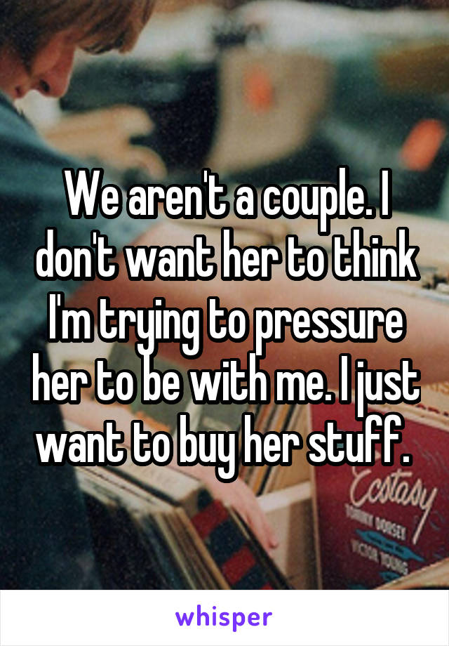 We aren't a couple. I don't want her to think I'm trying to pressure her to be with me. I just want to buy her stuff. 