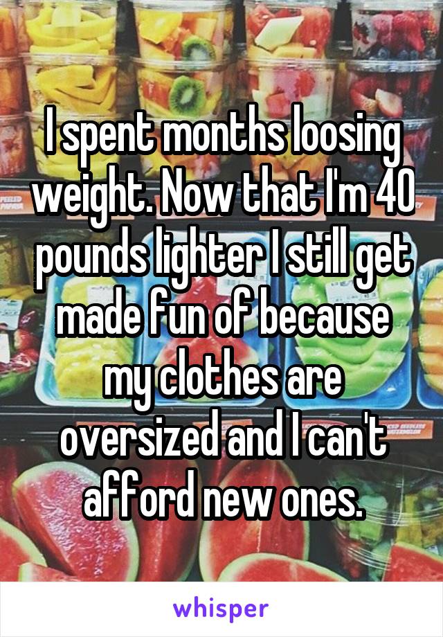 I spent months loosing weight. Now that I'm 40 pounds lighter I still get made fun of because my clothes are oversized and I can't afford new ones.