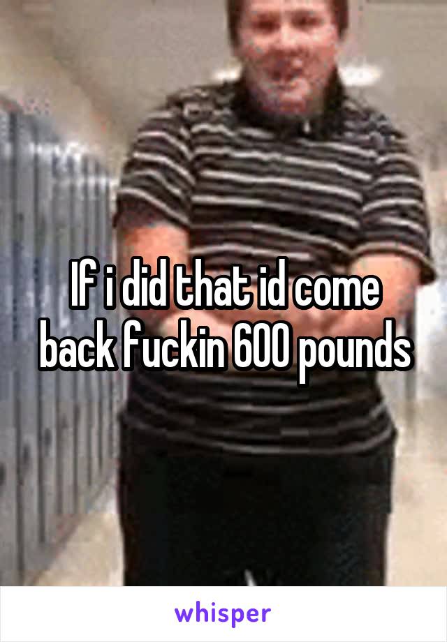 If i did that id come back fuckin 600 pounds