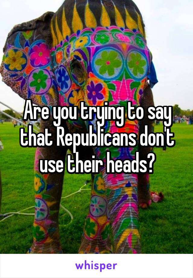 Are you trying to say that Republicans don't use their heads?