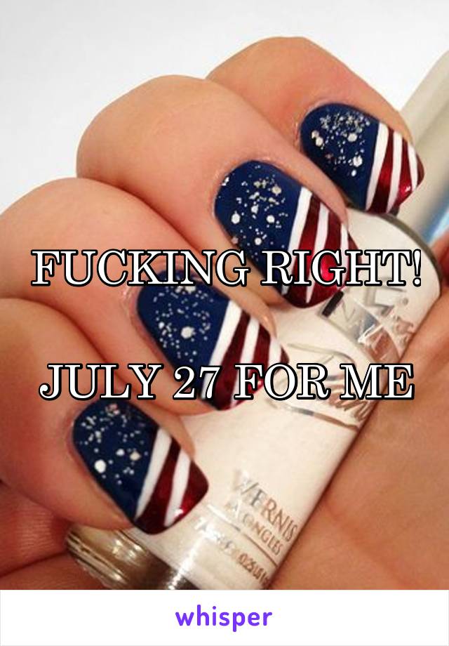 FUCKING RIGHT! 
JULY 27 FOR ME