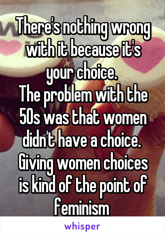 There's nothing wrong with it because it's your choice. 
The problem with the 50s was that women didn't have a choice. 
Giving women choices is kind of the point of feminism 