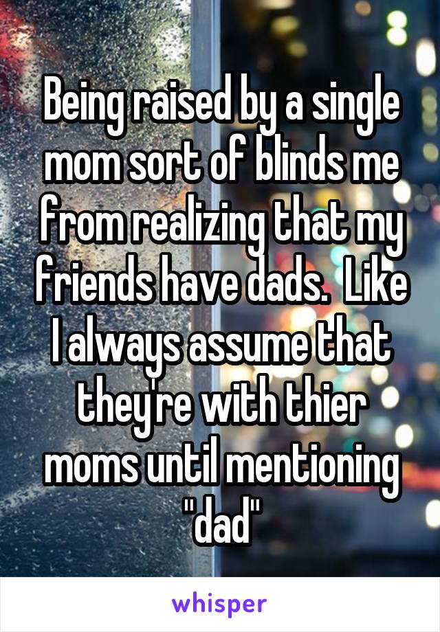 Being raised by a single mom sort of blinds me from realizing that my friends have dads.  Like I always assume that they're with thier moms until mentioning "dad"