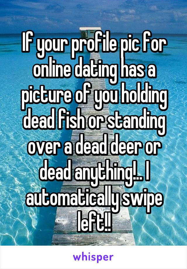 If your profile pic for online dating has a picture of you holding dead fish or standing over a dead deer or dead anything!.. I automatically swipe left!!