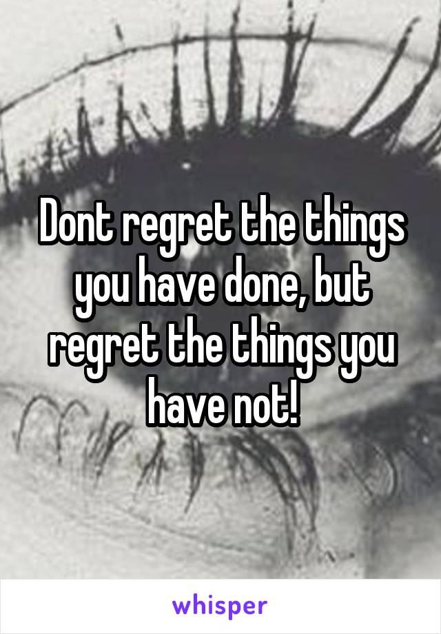 Dont regret the things you have done, but regret the things you have not!
