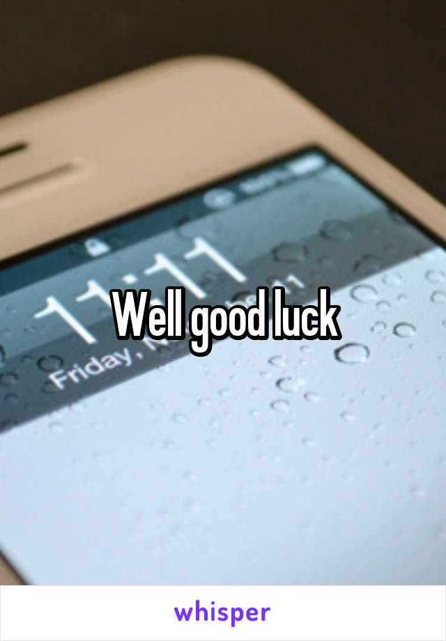 Well good luck