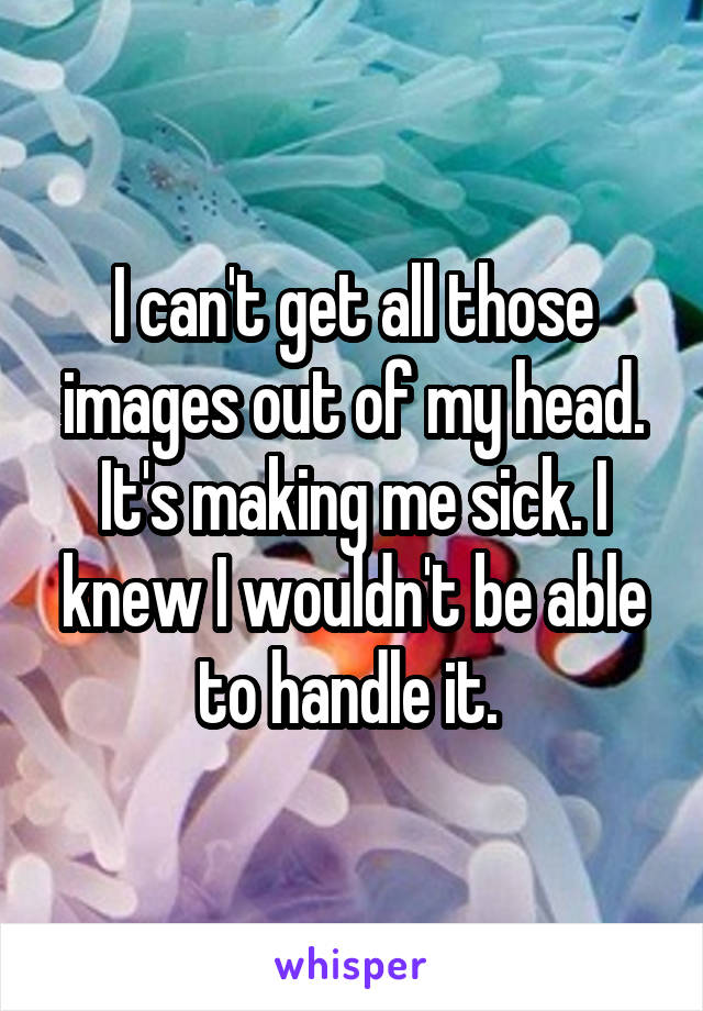 I can't get all those images out of my head. It's making me sick. I knew I wouldn't be able to handle it. 