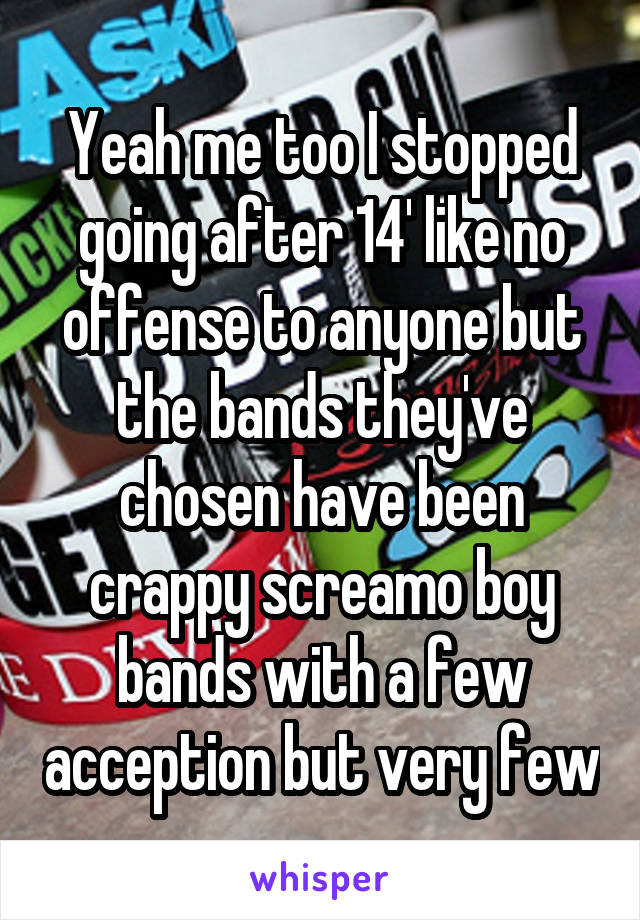 Yeah me too I stopped going after 14' like no offense to anyone but the bands they've chosen have been crappy screamo boy bands with a few acception but very few