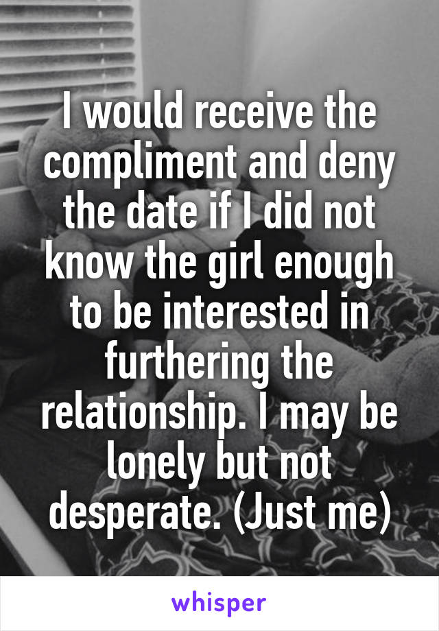 I would receive the compliment and deny the date if I did not know the girl enough to be interested in furthering the relationship. I may be lonely but not desperate. (Just me)