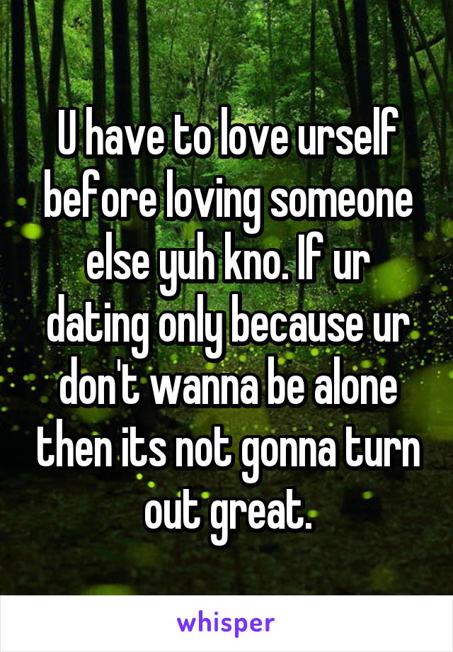 U have to love urself before loving someone else yuh kno. If ur dating only because ur don't wanna be alone then its not gonna turn out great.