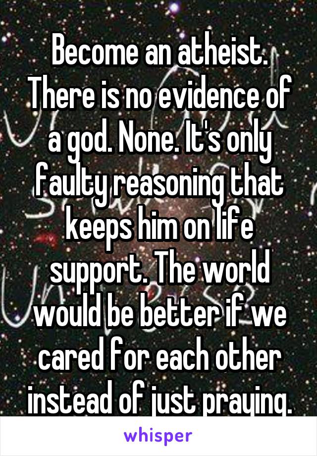Become an atheist. There is no evidence of a god. None. It's only faulty reasoning that keeps him on life support. The world would be better if we cared for each other instead of just praying.