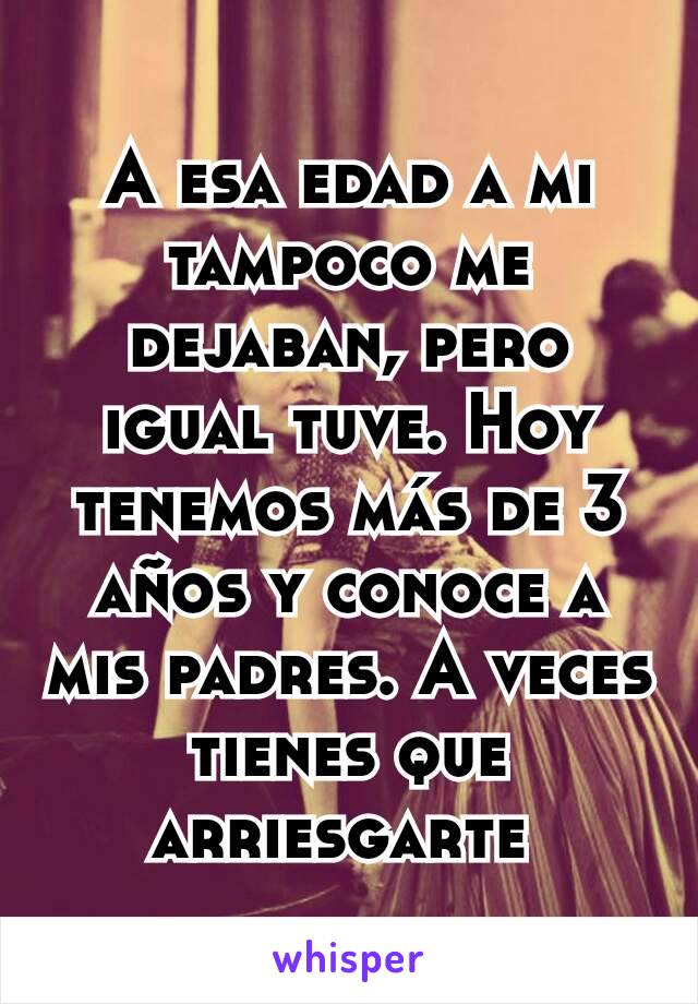 A esa edad a mi tampoco me dejaban, pero igual tuve. Hoy tenemos más de 3 años y conoce a mis padres. A veces tienes que arriesgarte 