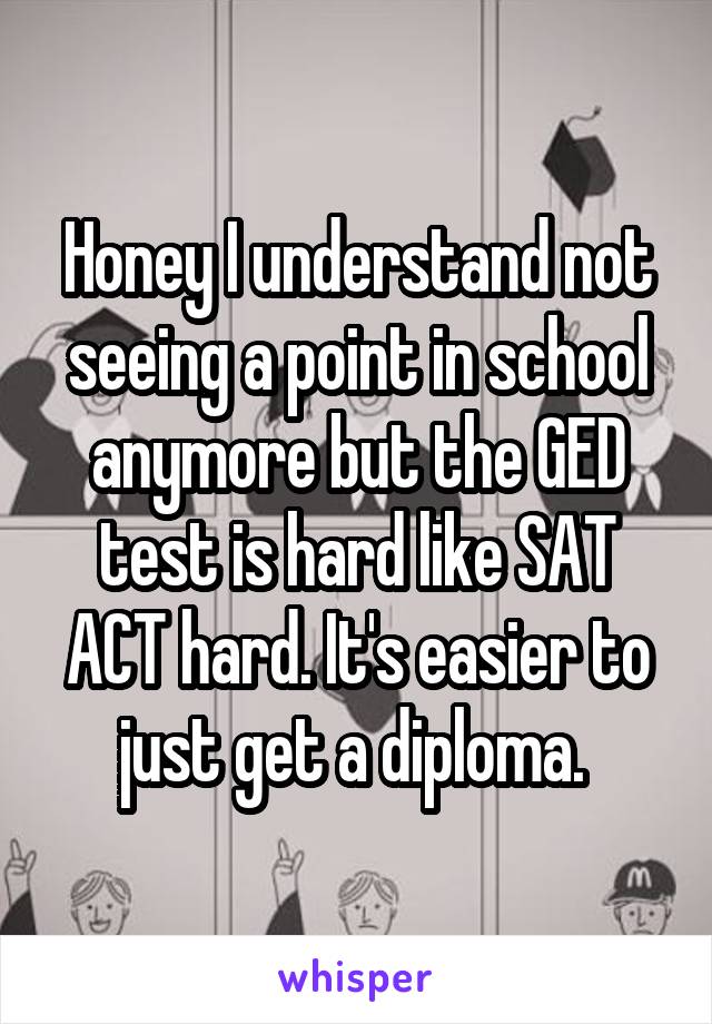 Honey I understand not seeing a point in school anymore but the GED test is hard like SAT ACT hard. It's easier to just get a diploma. 