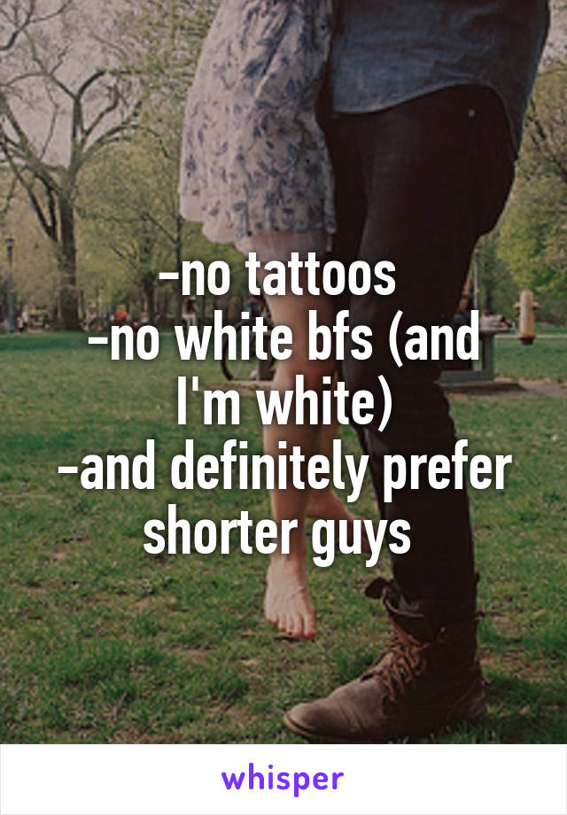 -no tattoos 
-no white bfs (and I'm white)
-and definitely prefer shorter guys 