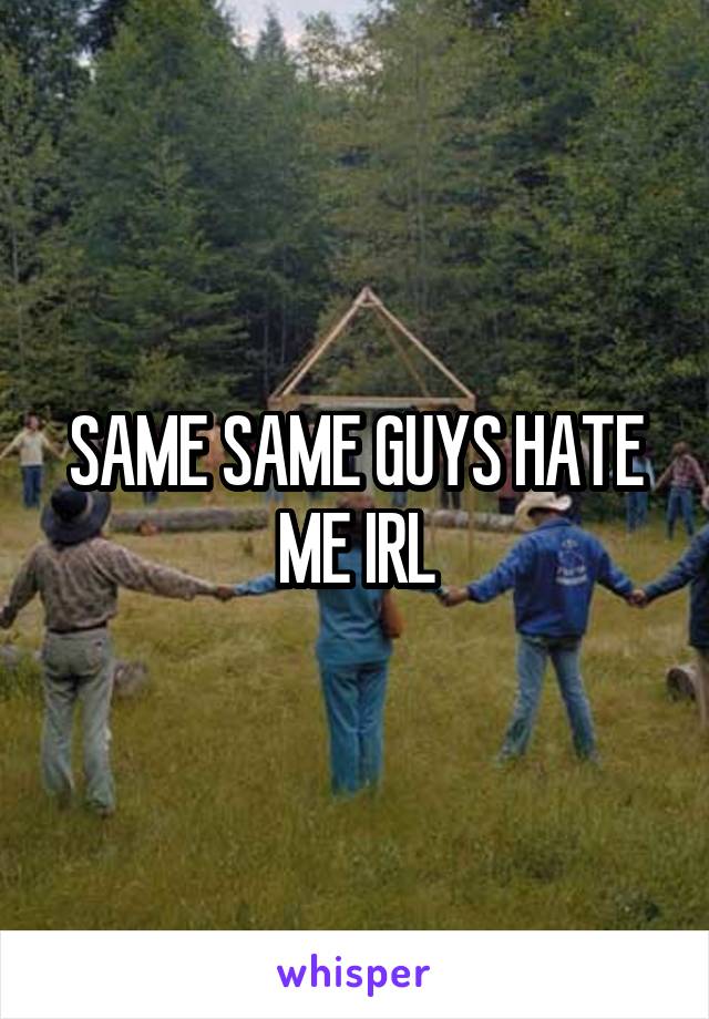 SAME SAME GUYS HATE ME IRL