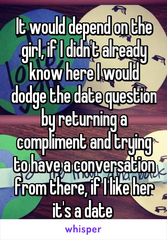 It would depend on the girl, if I didn't already know here I would dodge the date question by returning a compliment and trying to have a conversation from there, if I like her it's a date 