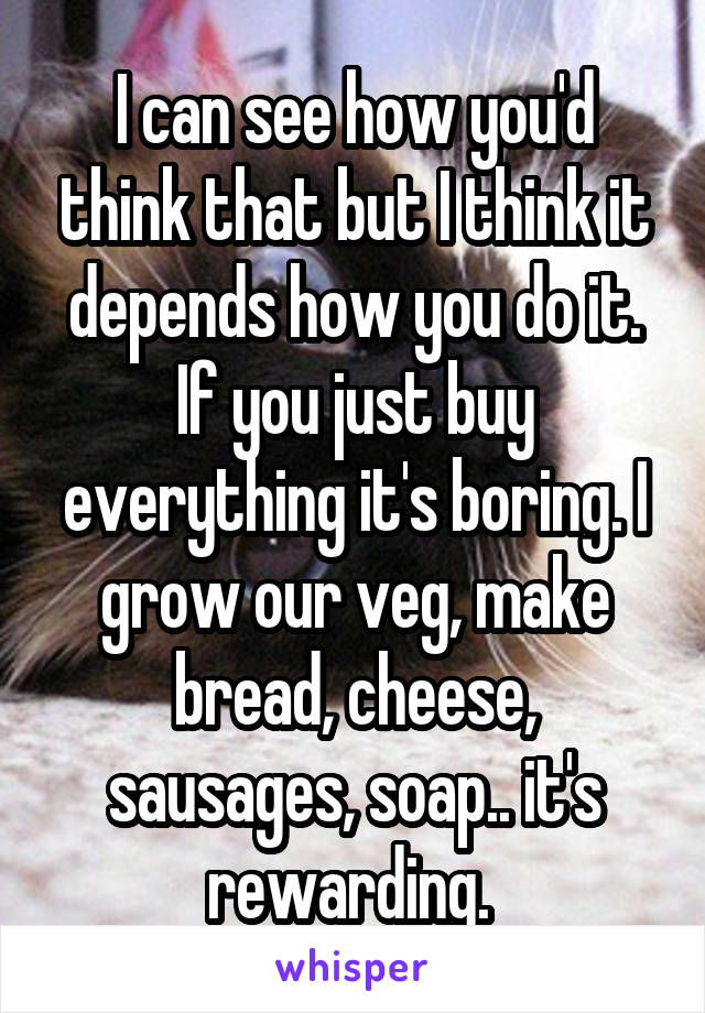 I can see how you'd think that but I think it depends how you do it. If you just buy everything it's boring. I grow our veg, make bread, cheese, sausages, soap.. it's rewarding. 