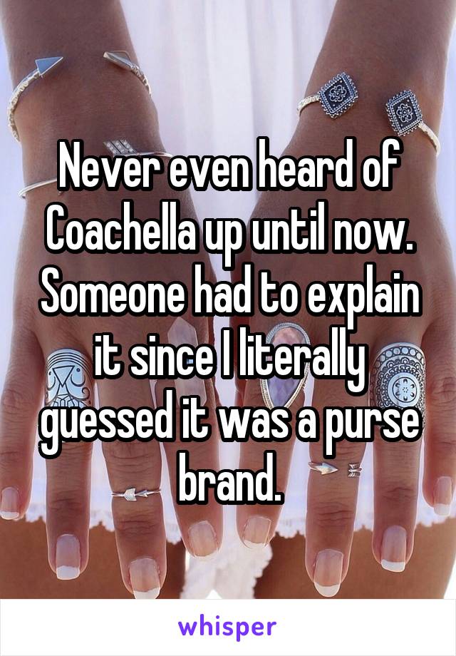 Never even heard of Coachella up until now. Someone had to explain it since I literally guessed it was a purse brand.