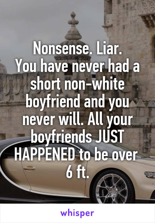 Nonsense. Liar.
You have never had a short non-white boyfriend and you never will. All your boyfriends JUST HAPPENED to be over 
6 ft.