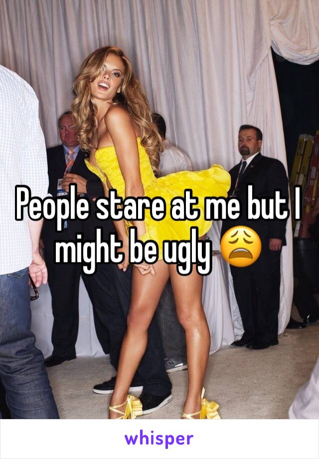 People stare at me but I might be ugly 😩