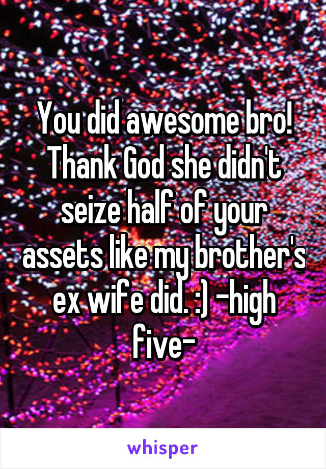 You did awesome bro! Thank God she didn't seize half of your assets like my brother's ex wife did. :) -high five-