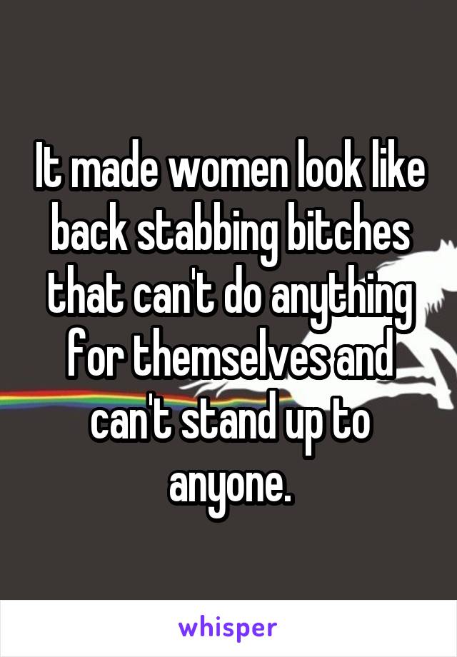 It made women look like back stabbing bitches that can't do anything for themselves and can't stand up to anyone.