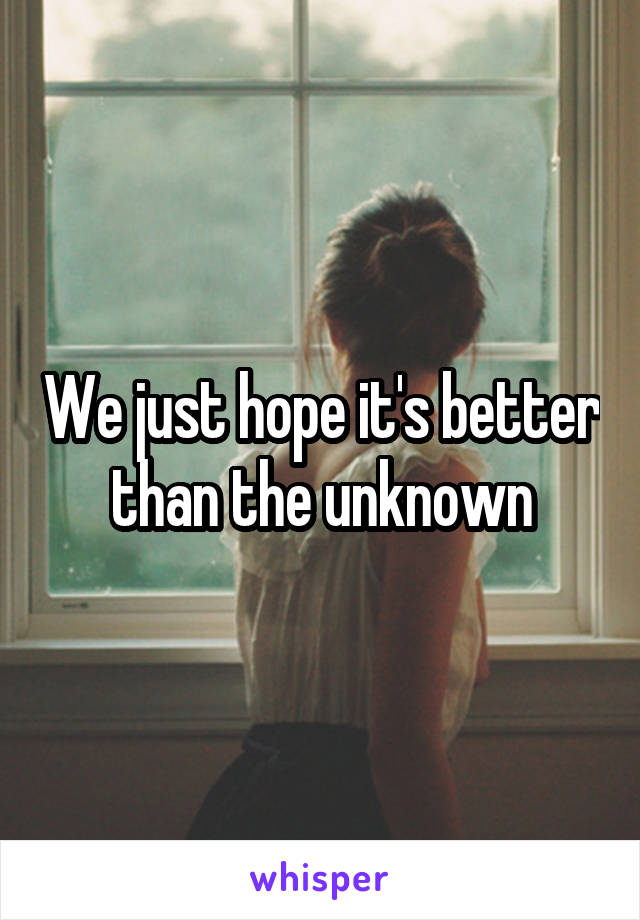 We just hope it's better than the unknown