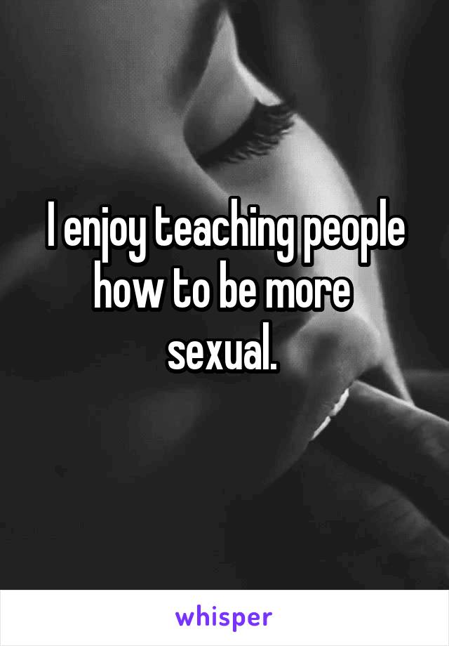 I enjoy teaching people how to be more 
sexual. 
