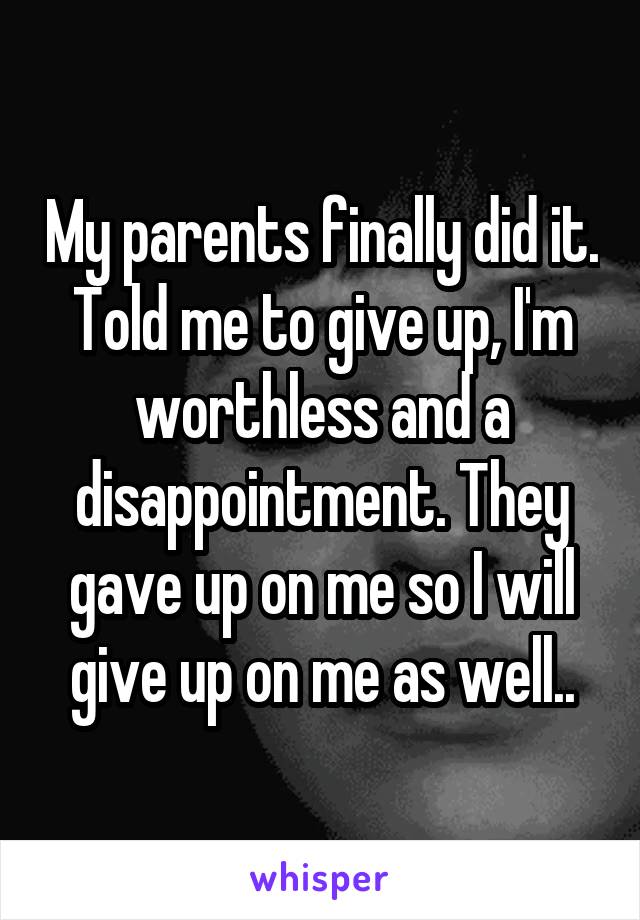My parents finally did it. Told me to give up, I'm worthless and a disappointment. They gave up on me so I will give up on me as well..