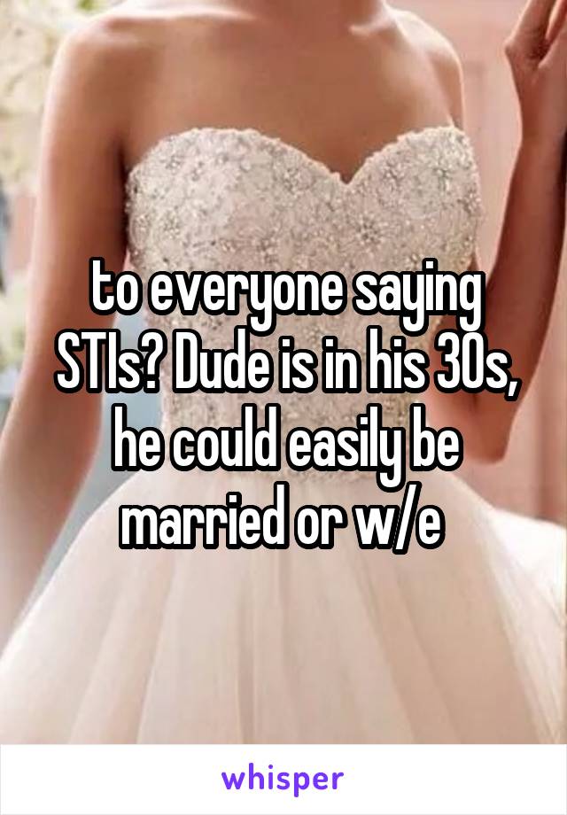 to everyone saying STIs? Dude is in his 30s, he could easily be married or w/e 