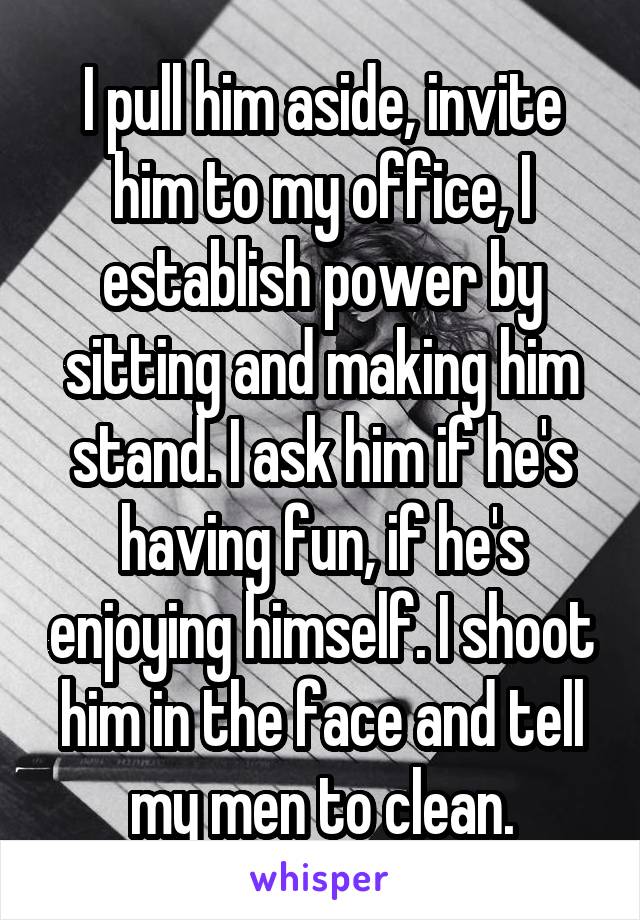 I pull him aside, invite him to my office, I establish power by sitting and making him stand. I ask him if he's having fun, if he's enjoying himself. I shoot him in the face and tell my men to clean.