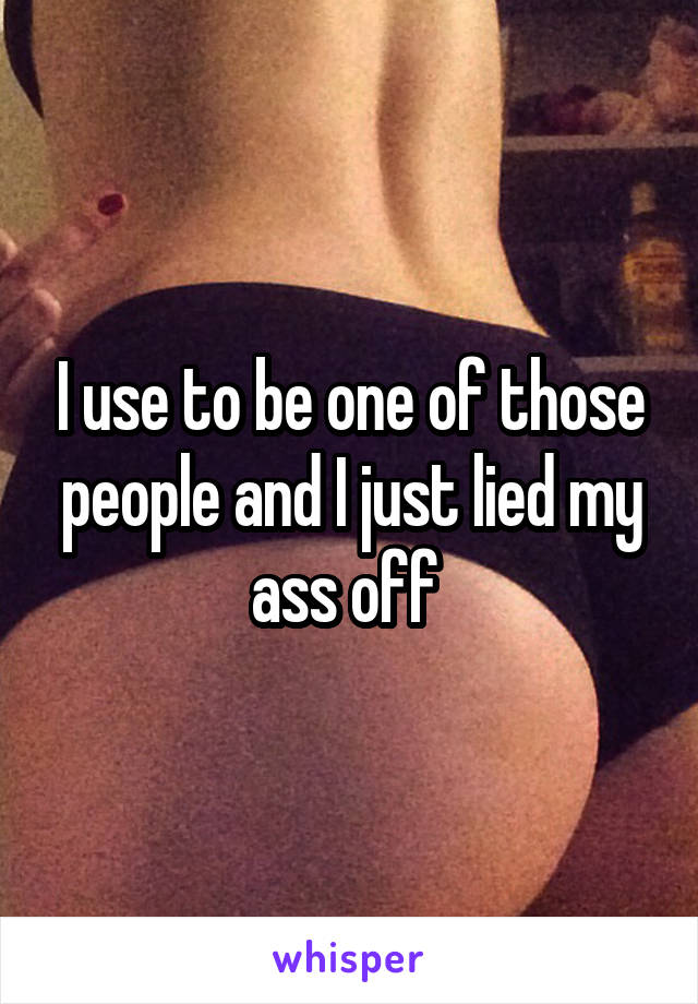 I use to be one of those people and I just lied my ass off 
