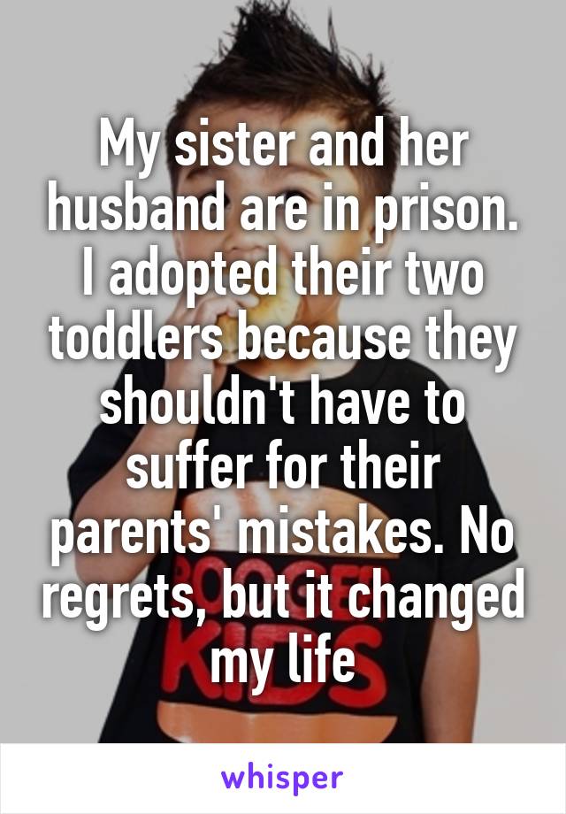 My sister and her husband are in prison. I adopted their two toddlers because they shouldn't have to suffer for their parents' mistakes. No regrets, but it changed my life