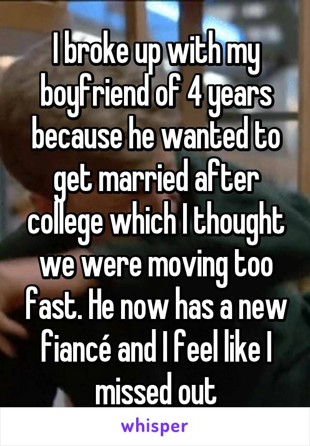 I broke up with my boyfriend of 4 years because he wanted to get married after college which I thought we were moving too fast. He now has a new fiancé and I feel like I missed out
