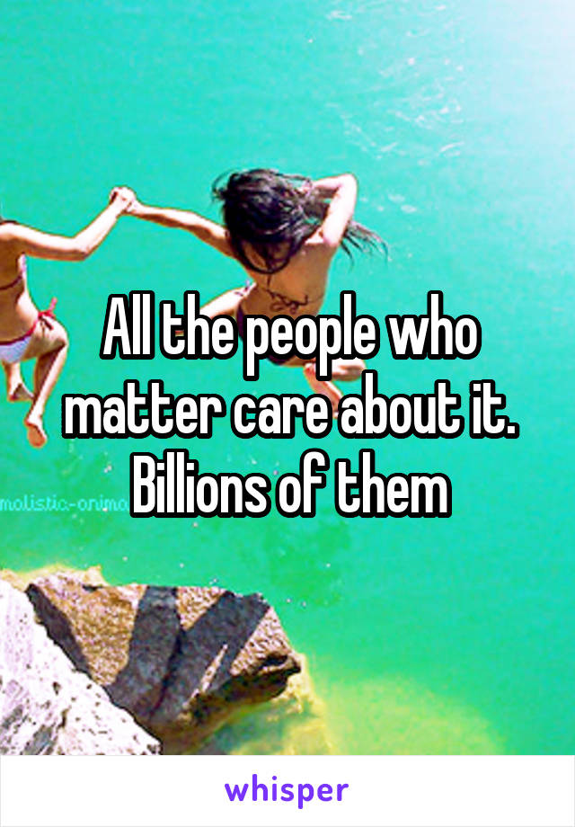 All the people who matter care about it. Billions of them