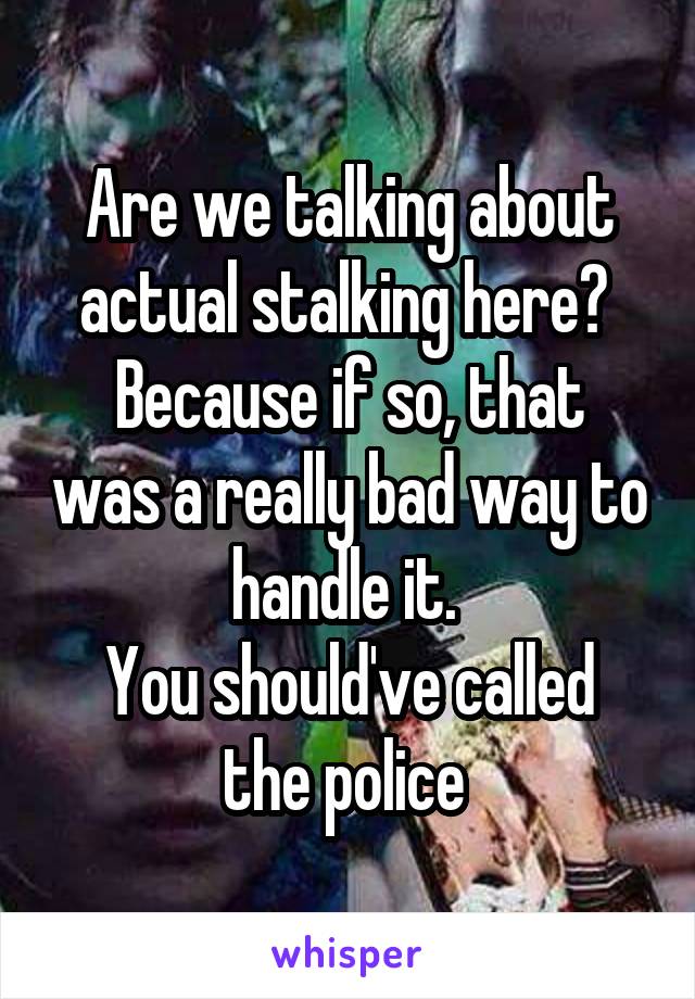 Are we talking about actual stalking here? 
Because if so, that was a really bad way to handle it. 
You should've called the police 