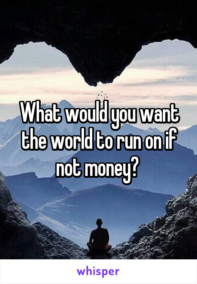 What would you want the world to run on if not money? 