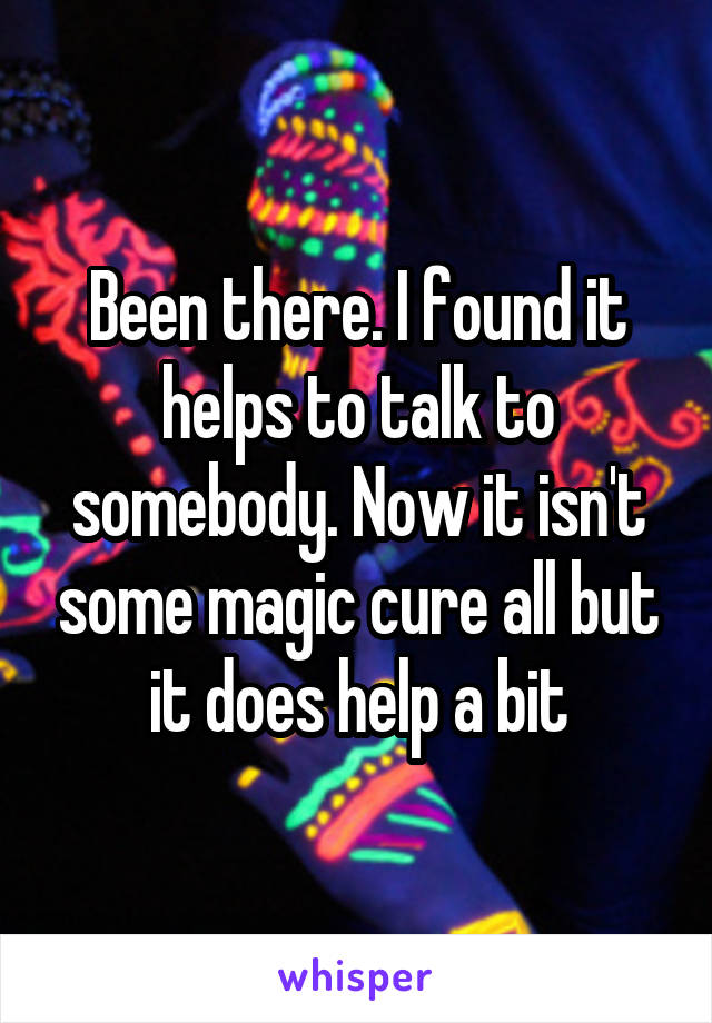 Been there. I found it helps to talk to somebody. Now it isn't some magic cure all but it does help a bit