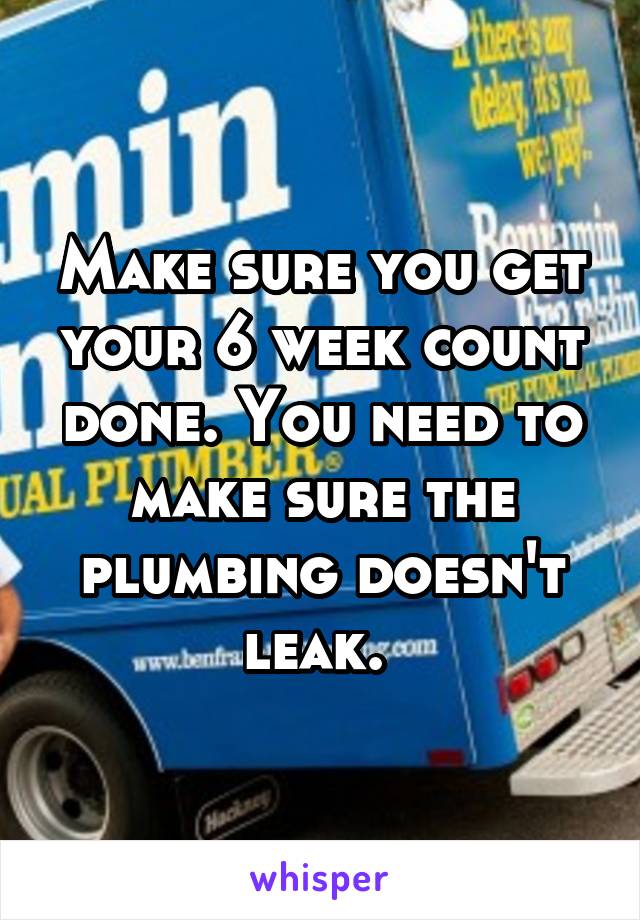 Make sure you get your 6 week count done. You need to make sure the plumbing doesn't leak. 