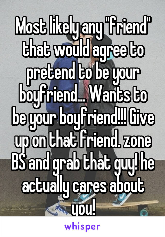 Most likely any "friend" that would agree to pretend to be your boyfriend... Wants to be your boyfriend!!! Give up on that friend. zone BS and grab that guy! he actually cares about you!