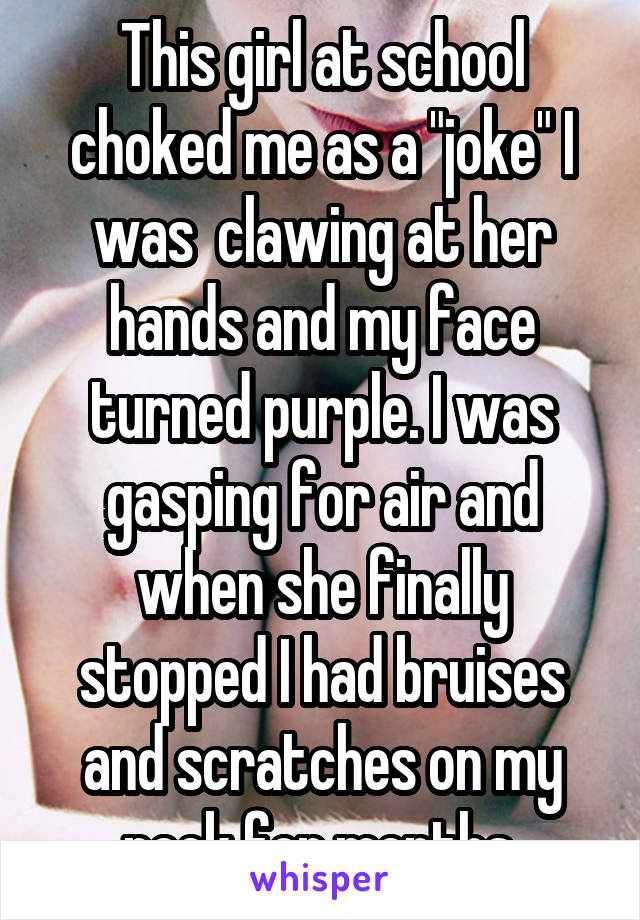 This girl at school choked me as a "joke" I was  clawing at her hands and my face turned purple. I was gasping for air and when she finally stopped I had bruises and scratches on my neck for months.